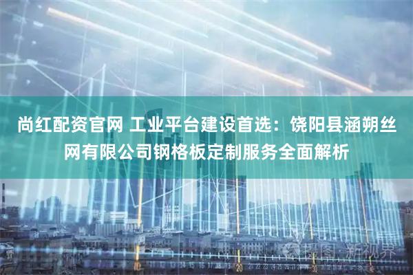 尚红配资官网 工业平台建设首选：饶阳县涵朔丝网有限公司钢格板定制服务全面解析