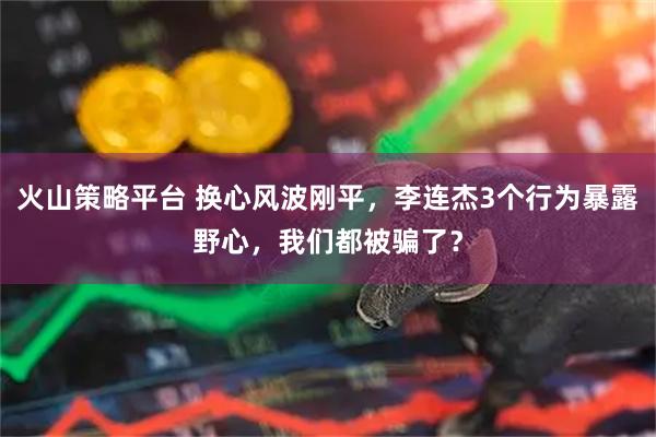 火山策略平台 换心风波刚平，李连杰3个行为暴露野心，我们都被骗了？