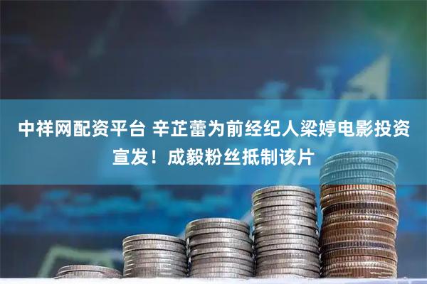 中祥网配资平台 辛芷蕾为前经纪人梁婷电影投资宣发！成毅粉丝抵制该片