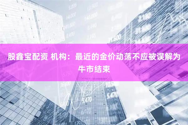 股鑫宝配资 机构：最近的金价动荡不应被误解为牛市结束