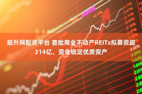 股升网配资平台 首批商业不动产REITs拟募资超314亿，资金锁定优质资产