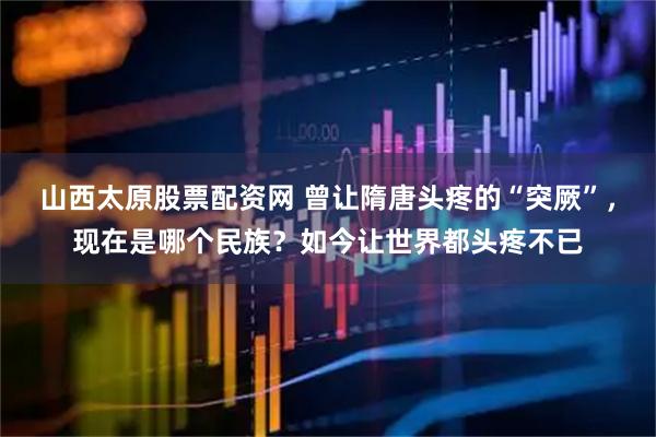山西太原股票配资网 曾让隋唐头疼的“突厥”，现在是哪个民族？如今让世界都头疼不已