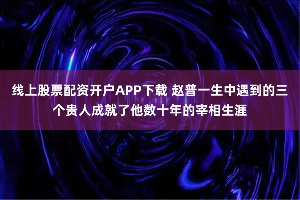 线上股票配资开户APP下载 赵普一生中遇到的三个贵人成就了他数十年的宰相生涯